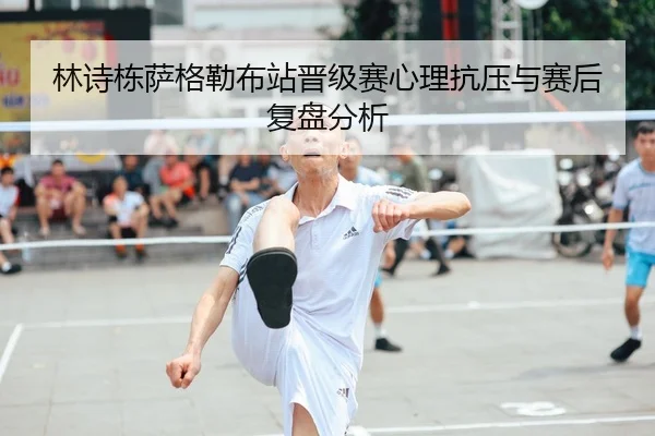 林诗栋萨格勒布站晋级赛心理抗压与赛后复盘分析