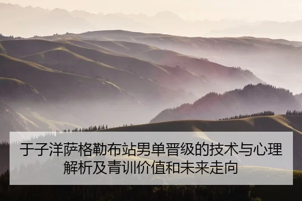 于子洋萨格勒布站男单晋级的技术与心理解析及青训价值和未来走向