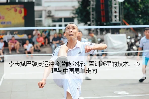 李志斌巴黎奥运冲金潜能分析：青训新星的技术、心理与中国男单走向
